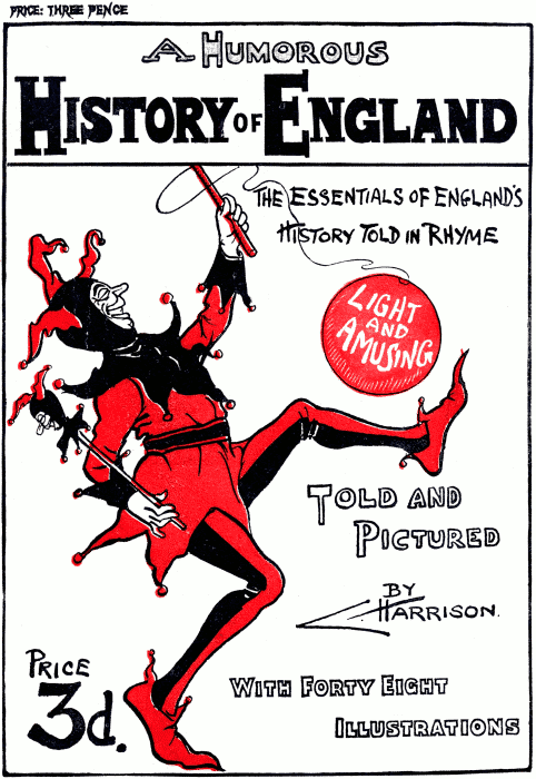 Front Cover PRICE: THREE PENCE
A Humorous History of England
The essentials of England’s History Told in Rhyme
Light and Amusing
Told and Pictured By C. Harrison.
Price 3d.
With Forty Eight Illustrations