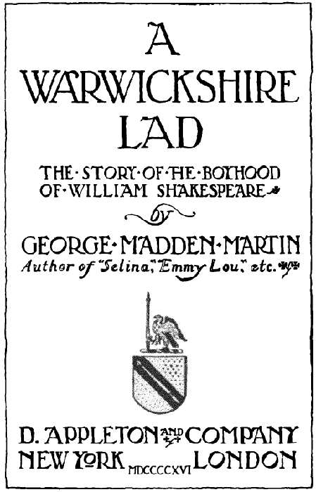 A WARWICKSHIRE LAD
THE STORY OF THE BOYHOOD OF WILLIAM SHAKESPEARE by GEORGE MADDEN MARTIN Author of Selina, Emmy Lou, etc. D. APPLETON AND COMPANY
NEW YORK LONDON MDCCCCXVI