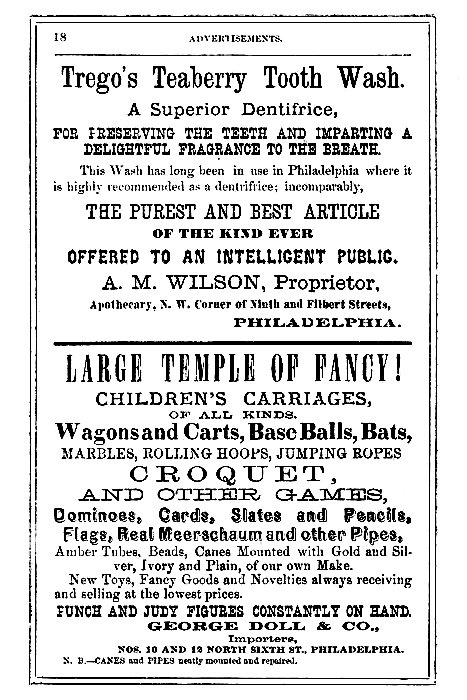 Trego's Teaberry Tooth Wash.

A Superior Dentifrice,

FOR PRESERVING THE TEETH AND IMPARTING A
DELIGHTFUL FRAGRANCE TO THE BREATH.

This Wash has long been in use in Philadelphia where it
is highly recommended as a dentifrice; incomparably,

THE PUREST AND BEST ARTICLE
OF THE KIND EVER
OFFERED TO AN INTELLIGENT PUBLIC.

A. M. WILSON, Proprietor,
Apothecary, N. W. Corner of Ninth and Filbert Streets,
PHILADELPHIA.

LARGE TEMPLE OF FANCY!
CHILDREN'S CARRIAGES,
OF ALL KINDS.

Wagons and Carts, Base Balls, Bats,
MARBLES, ROLLING HOOPS, JUMPING ROPES
CROQUET,
AND OTHER GAMES,
Dominoes, Cards, Slates and Pencils,
Flags, Real Meerschaum and other Pipes,
Amber Tubes, Beads, Canes Mounted with Gold and Silver,
Ivory and Plain, of our own Make.
New Toys, Fancy Goods and Novelties always receiving
and selling at the lowest prices.

PUNCH AND JUDY FIGURES CONSTANTLY ON HAND.
GEORGE DOLL & CO.,
Importers,
NOS. 10 AND 12 NORTH SIXTH ST., PHILADELPHIA.

N. B.--CANES and PIPES neatly mounted and repaired.