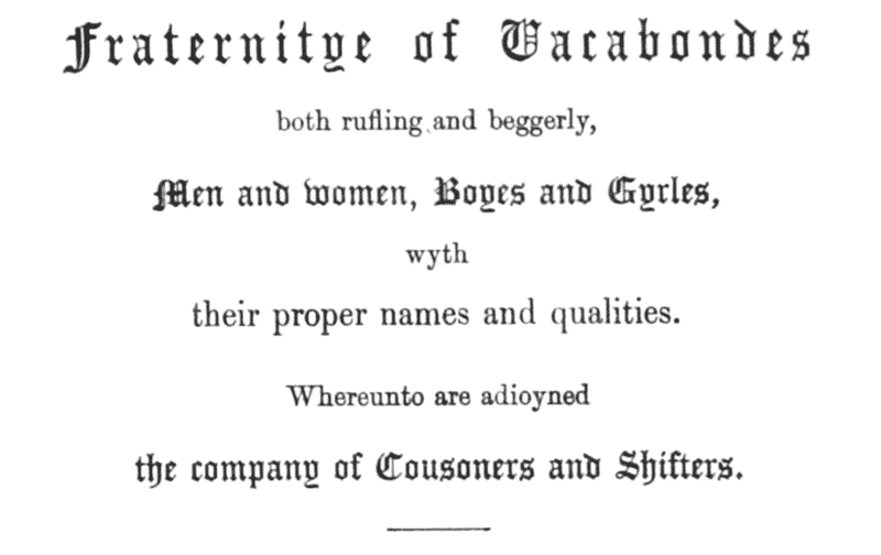 Fraternitye of Vacabondes
both rufling and beggerly,
Men and women, Boyes and Gyrles,
wyth
their proper names and qualities.
Whereunto are adioyned
the company of Cousoners and Shifters.