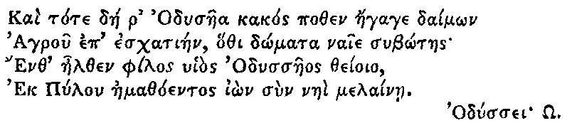 Greek (transliterated): Kai tote dae r Odysaea kakos pothen aegage daim_on
Agrou ep eschatiaen, hothi d_omata naie sub_otaes
Enth aelthen philos uhios Odyssaeos theioio,
Ek Pylon aemathoentos i_on sun naei melainae.
Odyssei _O.
