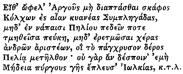 Greek (transliterated): Eith _ophel Argous mae diaptasthai skaphos
Kolch_on es aian kuaneas Symplaegadas,
maed en napaisi Paeliou pedein pote
tmaetheisa peukae, maed eretm_osai cheras
andr_on ariste_on, oi to pagchryson deros
Pelia metaelthon ou gar an despoin emae
Maedeia pyrgous gaes epleus I_olkias k.t.l.